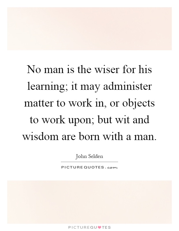 No man is the wiser for his learning; it may administer matter to work in, or objects to work upon; but wit and wisdom are born with a man Picture Quote #1