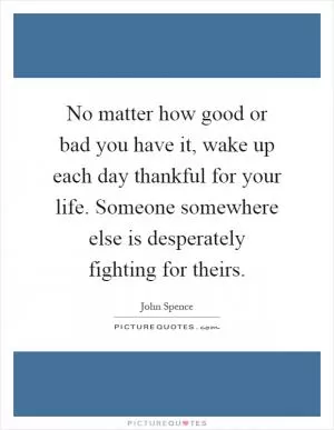 No matter how good or bad you have it, wake up each day thankful for your life. Someone somewhere else is desperately fighting for theirs Picture Quote #1