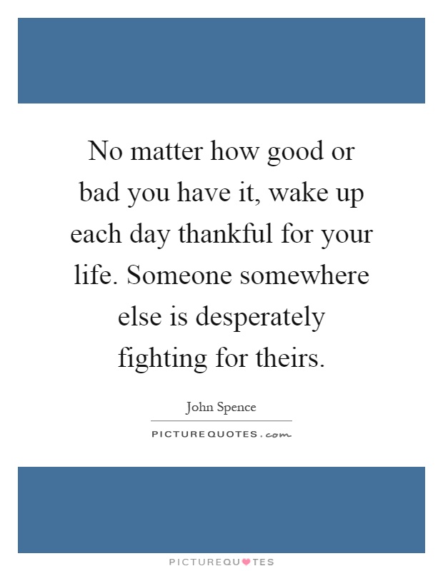No matter how good or bad you have it, wake up each day thankful for your life. Someone somewhere else is desperately fighting for theirs Picture Quote #1