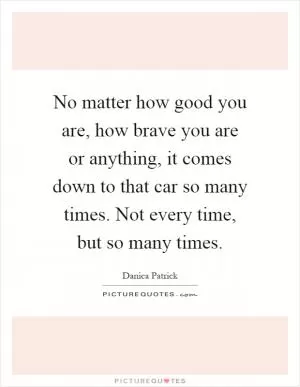 No matter how good you are, how brave you are or anything, it comes down to that car so many times. Not every time, but so many times Picture Quote #1