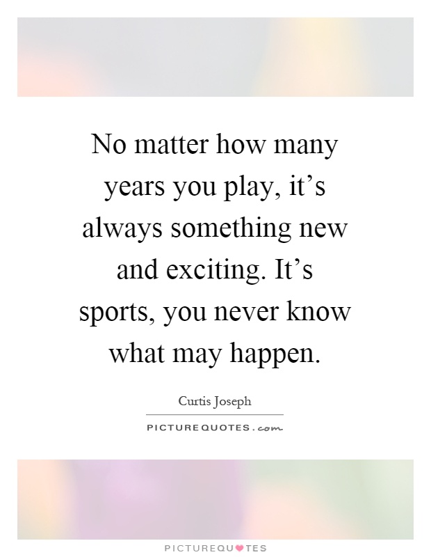 No matter how many years you play, it's always something new and exciting. It's sports, you never know what may happen Picture Quote #1