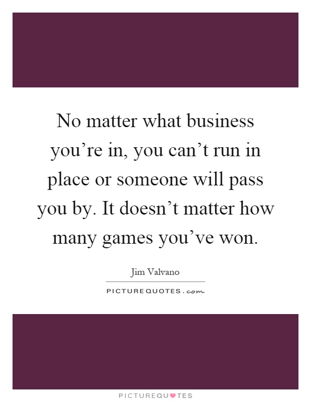 No matter what business you're in, you can't run in place or someone will pass you by. It doesn't matter how many games you've won Picture Quote #1