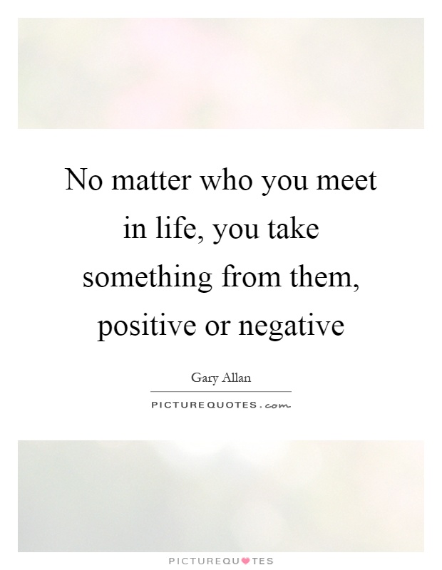 No matter who you meet in life, you take something from them, positive or negative Picture Quote #1