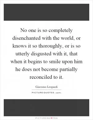 No one is so completely disenchanted with the world, or knows it so thoroughly, or is so utterly disgusted with it, that when it begins to smile upon him he does not become partially reconciled to it Picture Quote #1