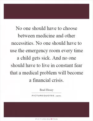 No one should have to choose between medicine and other necessities. No one should have to use the emergency room every time a child gets sick. And no one should have to live in constant fear that a medical problem will become a financial crisis Picture Quote #1