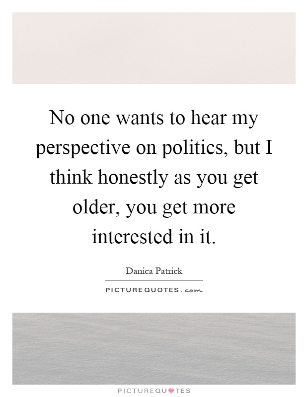 No one wants to hear my perspective on politics, but I think honestly as you get older, you get more interested in it Picture Quote #1