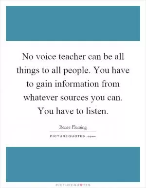 No voice teacher can be all things to all people. You have to gain information from whatever sources you can. You have to listen Picture Quote #1