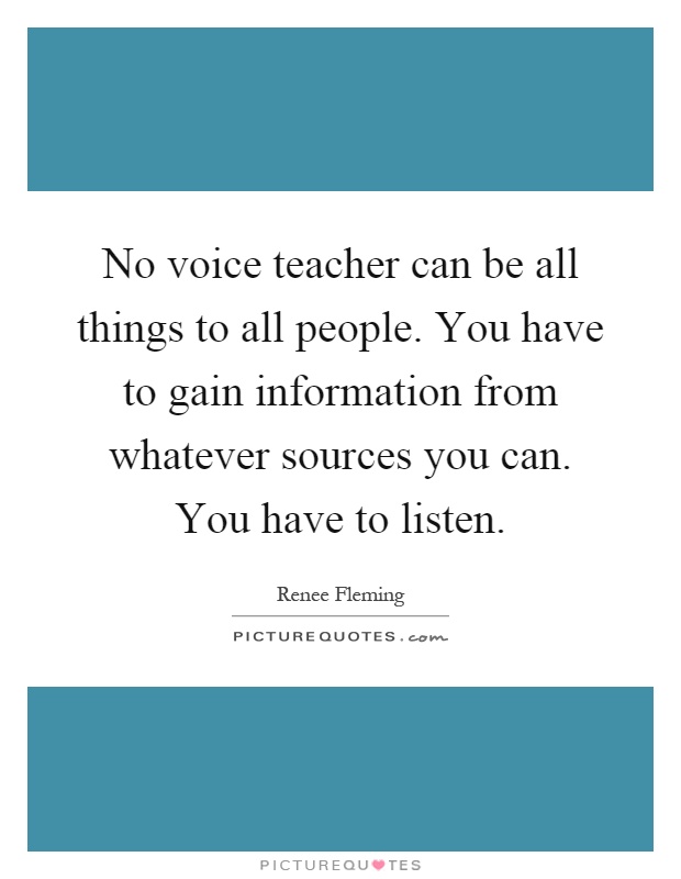 No voice teacher can be all things to all people. You have to gain information from whatever sources you can. You have to listen Picture Quote #1