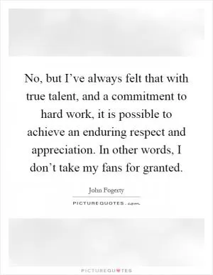 No, but I’ve always felt that with true talent, and a commitment to hard work, it is possible to achieve an enduring respect and appreciation. In other words, I don’t take my fans for granted Picture Quote #1