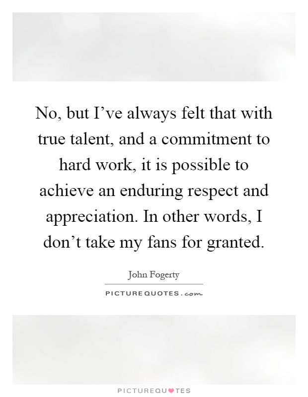 No, but I've always felt that with true talent, and a commitment to hard work, it is possible to achieve an enduring respect and appreciation. In other words, I don't take my fans for granted Picture Quote #1