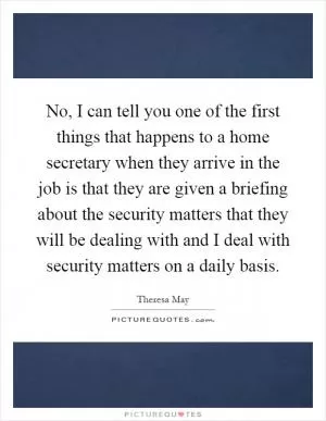 No, I can tell you one of the first things that happens to a home secretary when they arrive in the job is that they are given a briefing about the security matters that they will be dealing with and I deal with security matters on a daily basis Picture Quote #1