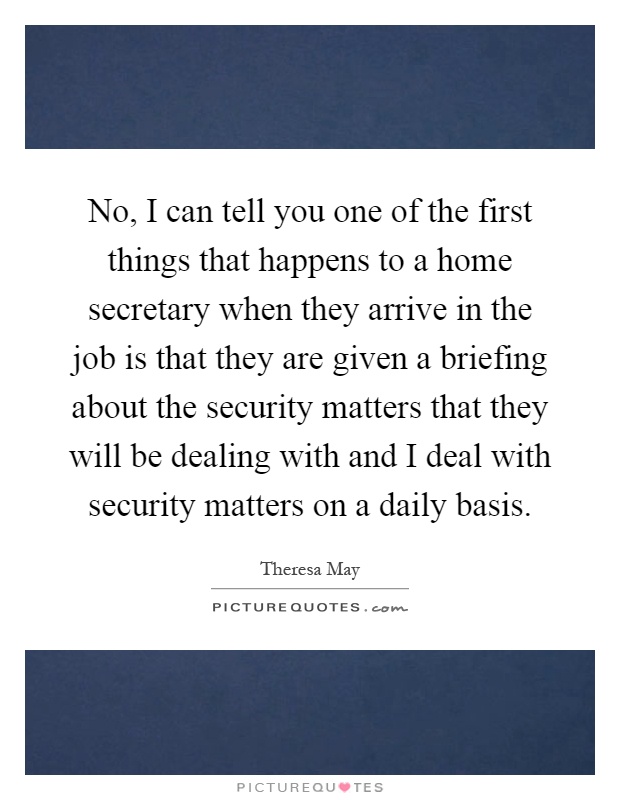 No, I can tell you one of the first things that happens to a home secretary when they arrive in the job is that they are given a briefing about the security matters that they will be dealing with and I deal with security matters on a daily basis Picture Quote #1