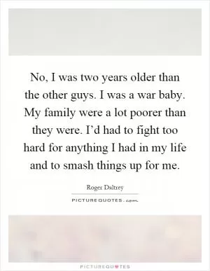 No, I was two years older than the other guys. I was a war baby. My family were a lot poorer than they were. I’d had to fight too hard for anything I had in my life and to smash things up for me Picture Quote #1