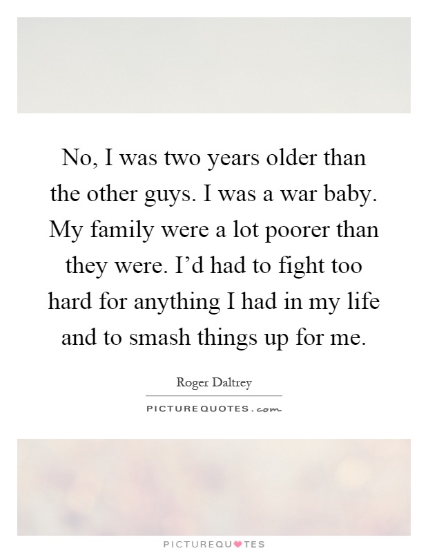 No, I was two years older than the other guys. I was a war baby. My family were a lot poorer than they were. I'd had to fight too hard for anything I had in my life and to smash things up for me Picture Quote #1