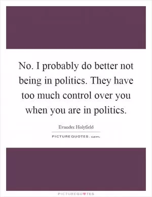 No. I probably do better not being in politics. They have too much control over you when you are in politics Picture Quote #1