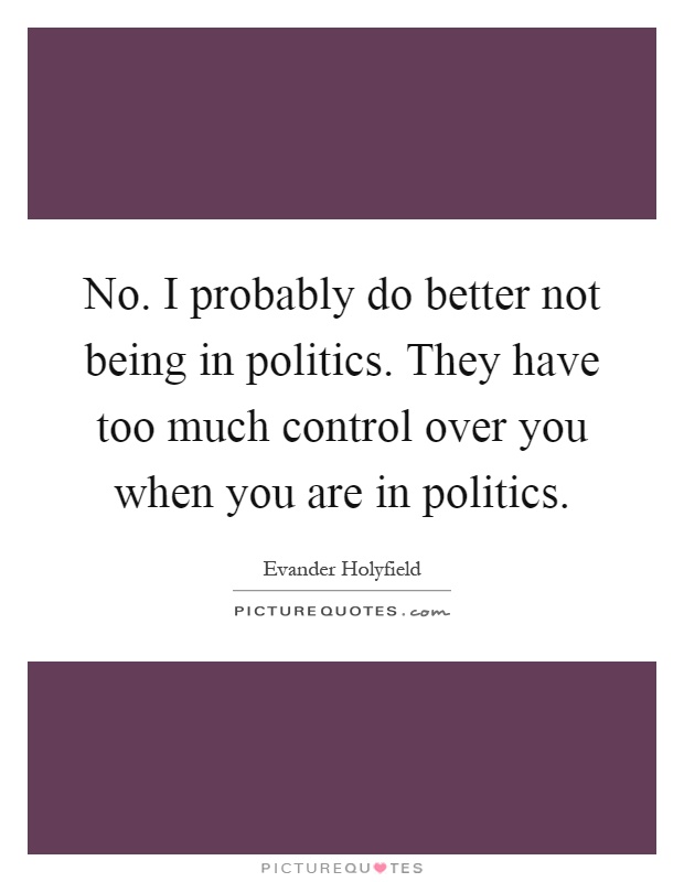 No. I probably do better not being in politics. They have too much control over you when you are in politics Picture Quote #1