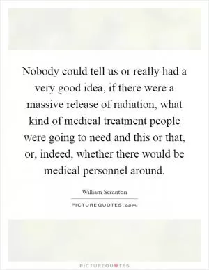 Nobody could tell us or really had a very good idea, if there were a massive release of radiation, what kind of medical treatment people were going to need and this or that, or, indeed, whether there would be medical personnel around Picture Quote #1