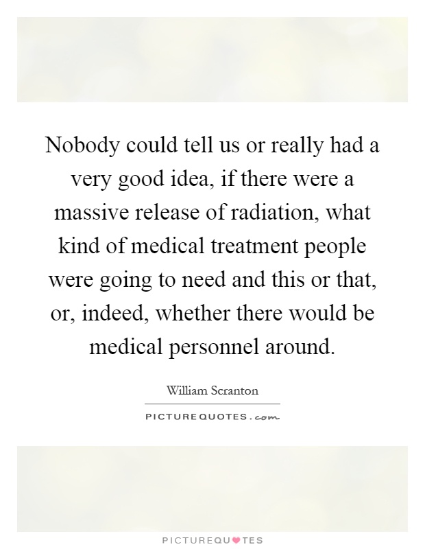Nobody could tell us or really had a very good idea, if there were a massive release of radiation, what kind of medical treatment people were going to need and this or that, or, indeed, whether there would be medical personnel around Picture Quote #1