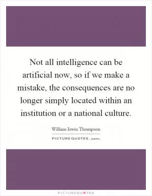 Not all intelligence can be artificial now, so if we make a mistake, the consequences are no longer simply located within an institution or a national culture Picture Quote #1