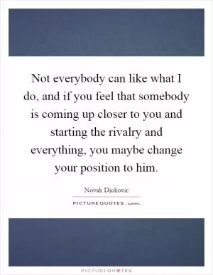 Not everybody can like what I do, and if you feel that somebody is coming up closer to you and starting the rivalry and everything, you maybe change your position to him Picture Quote #1