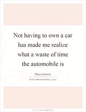 Not having to own a car has made me realize what a waste of time the automobile is Picture Quote #1