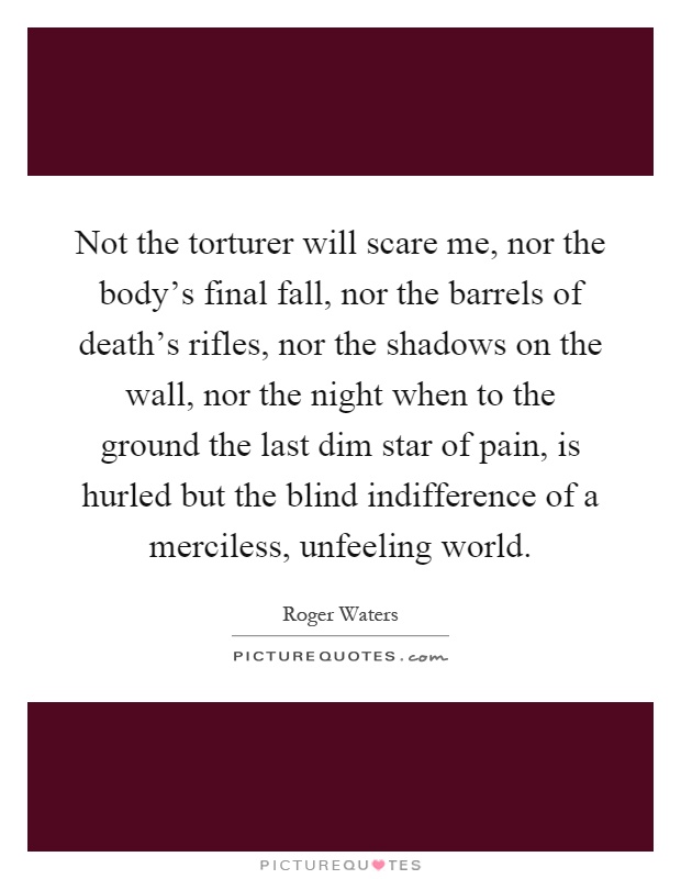 Not the torturer will scare me, nor the body's final fall, nor the barrels of death's rifles, nor the shadows on the wall, nor the night when to the ground the last dim star of pain, is hurled but the blind indifference of a merciless, unfeeling world Picture Quote #1