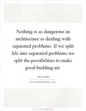 Nothing is as dangerous in architecture as dealing with separated problems. If we split life into separated problems we split the possibilities to make good building art Picture Quote #1