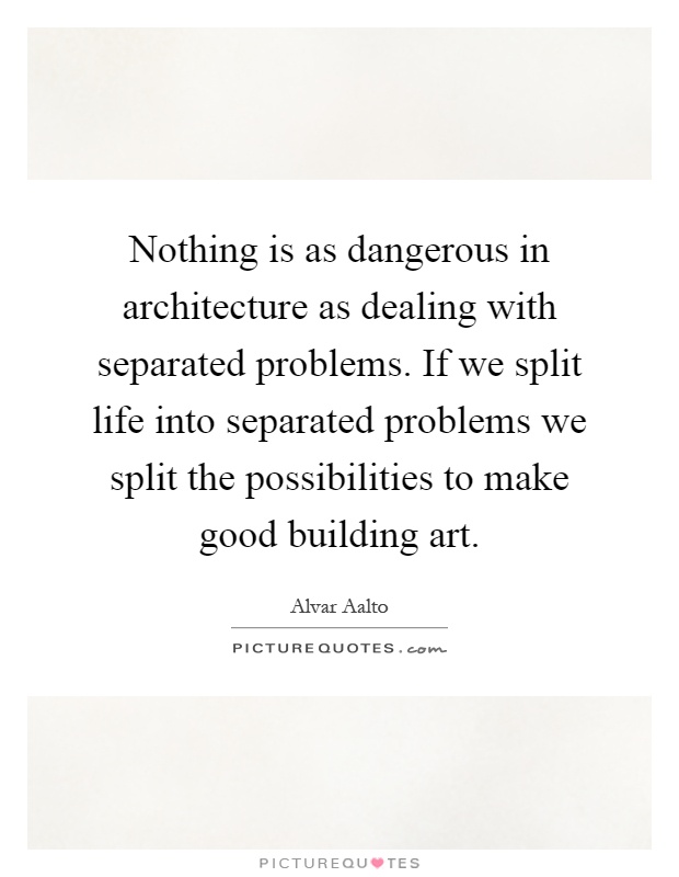 Nothing is as dangerous in architecture as dealing with separated problems. If we split life into separated problems we split the possibilities to make good building art Picture Quote #1