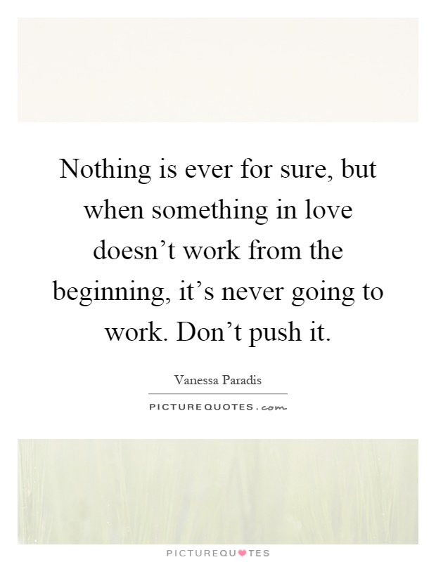 Nothing is ever for sure, but when something in love doesn't work from the beginning, it's never going to work. Don't push it Picture Quote #1