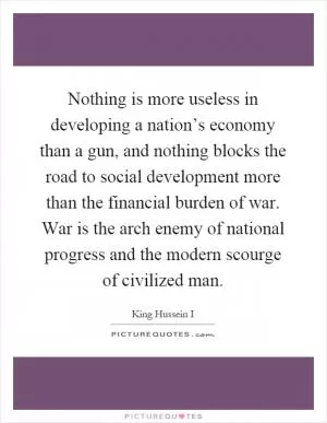 Nothing is more useless in developing a nation’s economy than a gun, and nothing blocks the road to social development more than the financial burden of war. War is the arch enemy of national progress and the modern scourge of civilized man Picture Quote #1