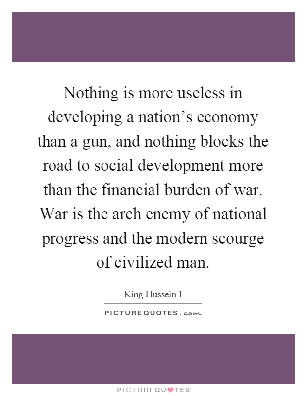Nothing is more useless in developing a nation's economy than a gun, and nothing blocks the road to social development more than the financial burden of war. War is the arch enemy of national progress and the modern scourge of civilized man Picture Quote #1