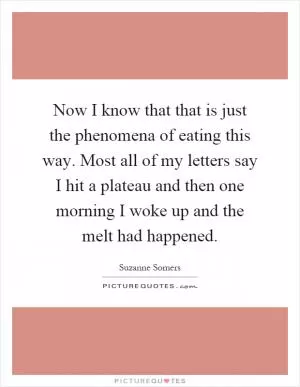 Now I know that that is just the phenomena of eating this way. Most all of my letters say I hit a plateau and then one morning I woke up and the melt had happened Picture Quote #1