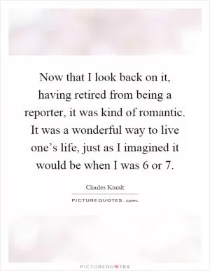 Now that I look back on it, having retired from being a reporter, it was kind of romantic. It was a wonderful way to live one’s life, just as I imagined it would be when I was 6 or 7 Picture Quote #1