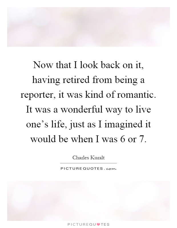 Now that I look back on it, having retired from being a reporter, it was kind of romantic. It was a wonderful way to live one's life, just as I imagined it would be when I was 6 or 7 Picture Quote #1