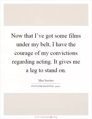 Now that I’ve got some films under my belt, I have the courage of my convictions regarding acting. It gives me a leg to stand on Picture Quote #1