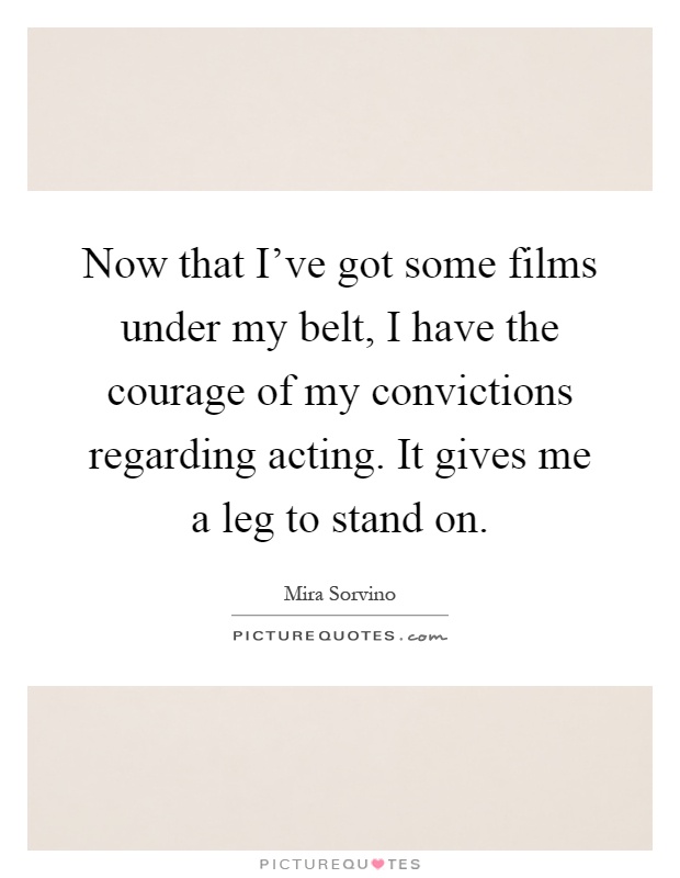 Now that I've got some films under my belt, I have the courage of my convictions regarding acting. It gives me a leg to stand on Picture Quote #1