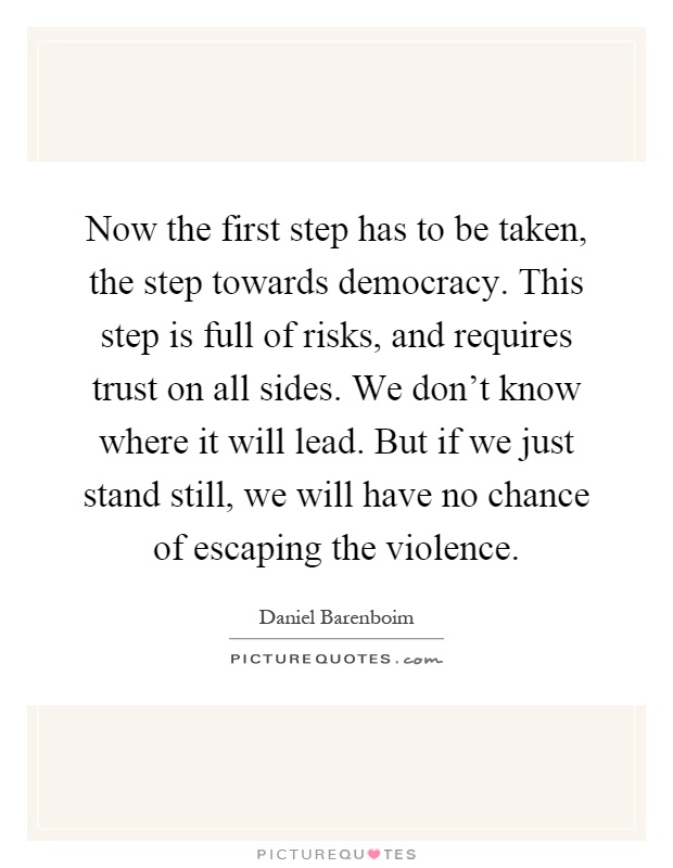 Now the first step has to be taken, the step towards democracy. This step is full of risks, and requires trust on all sides. We don't know where it will lead. But if we just stand still, we will have no chance of escaping the violence Picture Quote #1