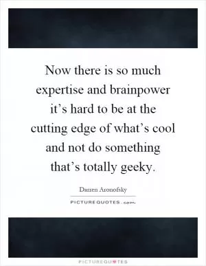Now there is so much expertise and brainpower it’s hard to be at the cutting edge of what’s cool and not do something that’s totally geeky Picture Quote #1