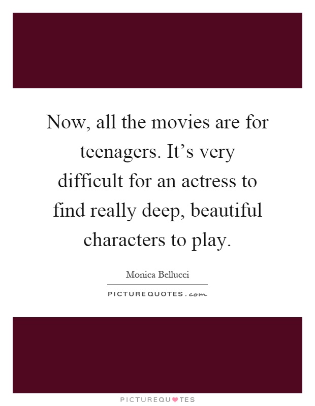 Now, all the movies are for teenagers. It's very difficult for an actress to find really deep, beautiful characters to play Picture Quote #1