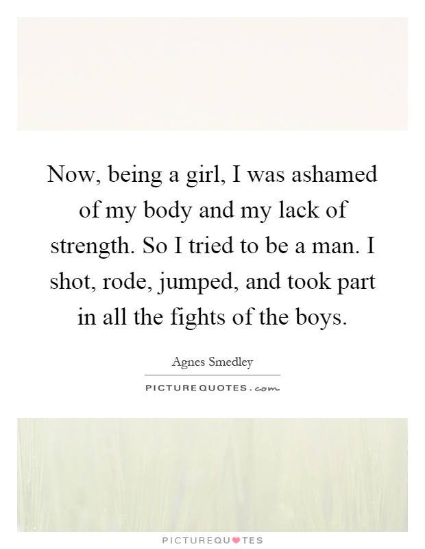 Now, being a girl, I was ashamed of my body and my lack of strength. So I tried to be a man. I shot, rode, jumped, and took part in all the fights of the boys Picture Quote #1