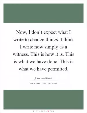 Now, I don’t expect what I write to change things. I think I write now simply as a witness. This is how it is. This is what we have done. This is what we have permitted Picture Quote #1