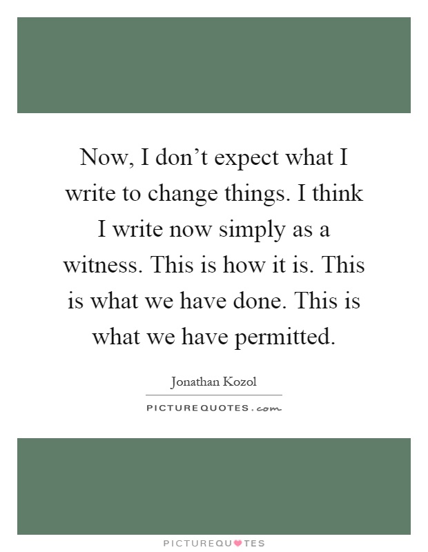 Now, I don't expect what I write to change things. I think I write now simply as a witness. This is how it is. This is what we have done. This is what we have permitted Picture Quote #1