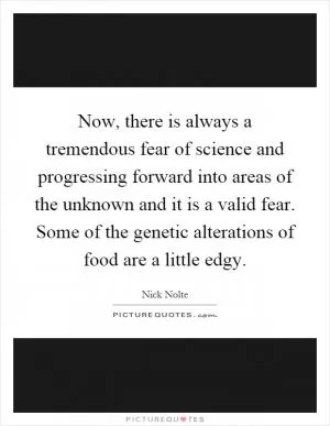 Now, there is always a tremendous fear of science and progressing forward into areas of the unknown and it is a valid fear. Some of the genetic alterations of food are a little edgy Picture Quote #1