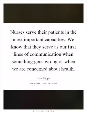 Nurses serve their patients in the most important capacities. We know that they serve as our first lines of communication when something goes wrong or when we are concerned about health Picture Quote #1