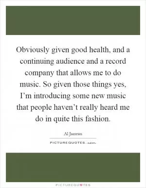 Obviously given good health, and a continuing audience and a record company that allows me to do music. So given those things yes, I’m introducing some new music that people haven’t really heard me do in quite this fashion Picture Quote #1