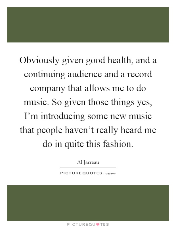 Obviously given good health, and a continuing audience and a record company that allows me to do music. So given those things yes, I'm introducing some new music that people haven't really heard me do in quite this fashion Picture Quote #1