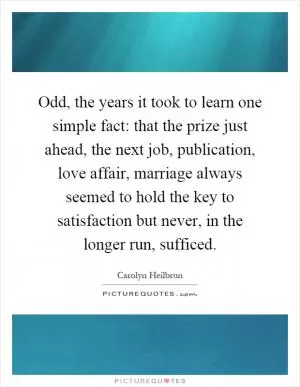 Odd, the years it took to learn one simple fact: that the prize just ahead, the next job, publication, love affair, marriage always seemed to hold the key to satisfaction but never, in the longer run, sufficed Picture Quote #1