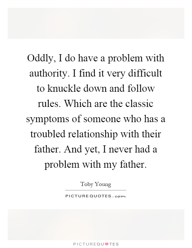 Oddly, I do have a problem with authority. I find it very difficult to knuckle down and follow rules. Which are the classic symptoms of someone who has a troubled relationship with their father. And yet, I never had a problem with my father Picture Quote #1