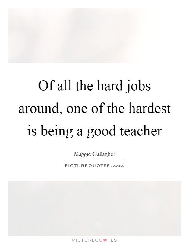 Of all the hard jobs around, one of the hardest is being a good teacher Picture Quote #1
