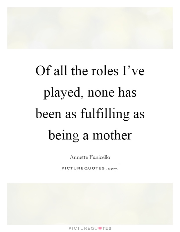 Of all the roles I've played, none has been as fulfilling as being a mother Picture Quote #1